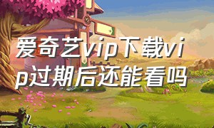 爱奇艺vip下载vip过期后还能看吗