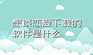 想谈恋爱下载的软件是什么