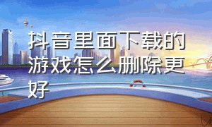 抖音里面下载的游戏怎么删除更好