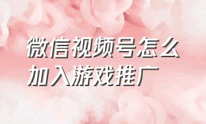 微信视频号怎么加入游戏推广