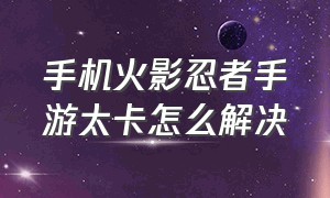 手机火影忍者手游太卡怎么解决