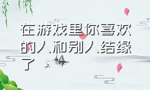 在游戏里你喜欢的人和别人结缘了