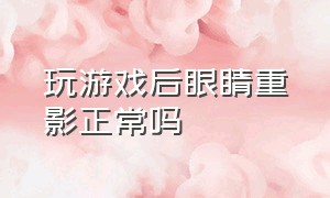 玩游戏后眼睛重影正常吗