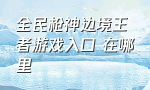 全民枪神边境王者游戏入口 在哪里