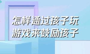 怎样通过孩子玩游戏来鼓励孩子