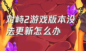 对峙2游戏版本没法更新怎么办