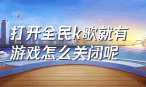 打开全民k歌就有游戏怎么关闭呢