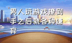 男人玩游戏撩到手之后就各种嫌弃