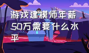 游戏建模师年薪50万需要什么水平