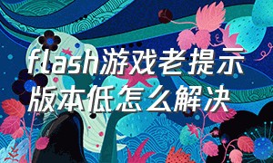 flash游戏老提示版本低怎么解决