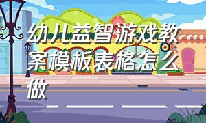 幼儿益智游戏教案模板表格怎么做