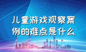 儿童游戏观察案例的难点是什么