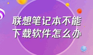 联想笔记本不能下载软件怎么办