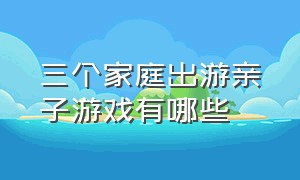 三个家庭出游亲子游戏有哪些