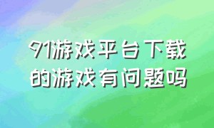 91游戏平台下载的游戏有问题吗