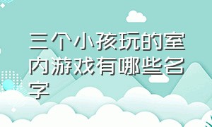 三个小孩玩的室内游戏有哪些名字