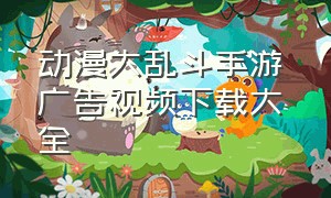 动漫大乱斗手游 广告视频下载大全