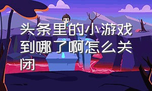 头条里的小游戏到哪了啊怎么关闭