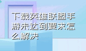 下载英雄联盟手游未达到要求怎么解决