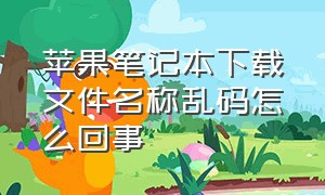 苹果笔记本下载文件名称乱码怎么回事