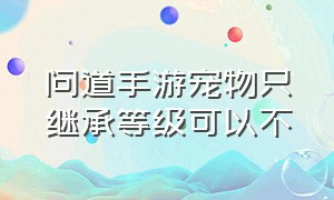 问道手游宠物只继承等级可以不