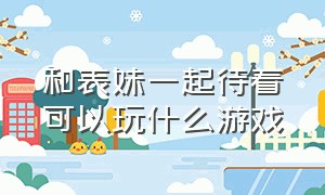 和表妹一起待着可以玩什么游戏