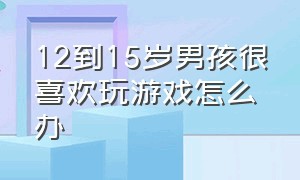 12到15岁男孩很喜欢玩游戏怎么办