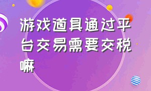 游戏道具通过平台交易需要交税嘛