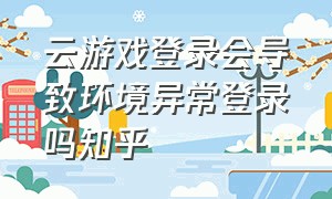 云游戏登录会导致环境异常登录吗知乎