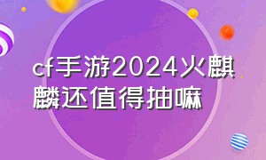 cf手游2024火麒麟还值得抽嘛