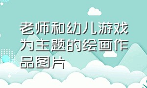 老师和幼儿游戏为主题的绘画作品图片