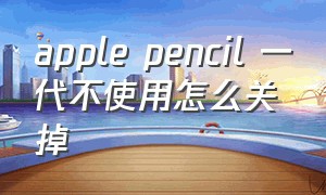 apple pencil 一代不使用怎么关掉