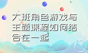 大班角色游戏与主题课程如何结合在一起