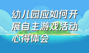 幼儿园应如何开展自主游戏活动心得体会