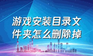 游戏安装目录文件夹怎么删除掉