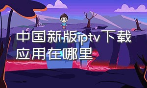 中国新版iptv下载应用在哪里