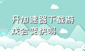 开加速器下载游戏会变快吗