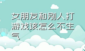 女朋友和别人打游戏该怎么不生气