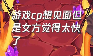 游戏cp想见面但是女方觉得太快了