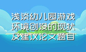 浅谈幼儿园游戏环境创设的现状及建议论文题目