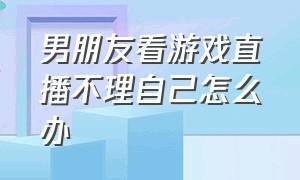 男朋友看游戏直播不理自己怎么办