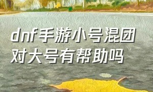 dnf手游小号混团对大号有帮助吗