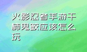 火影忍者手游干柿鬼鲛应该怎么玩