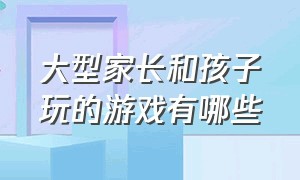 大型家长和孩子玩的游戏有哪些