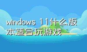 windows 11什么版本适合玩游戏