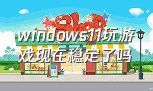 windows11玩游戏现在稳定了吗