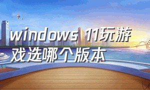 windows 11玩游戏选哪个版本
