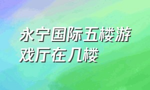 永宁国际五楼游戏厅在几楼