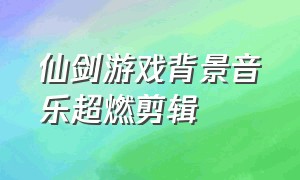 仙剑游戏背景音乐超燃剪辑