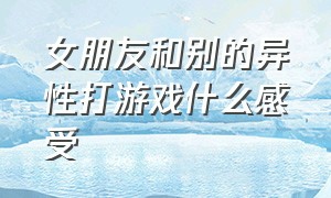 女朋友和别的异性打游戏什么感受